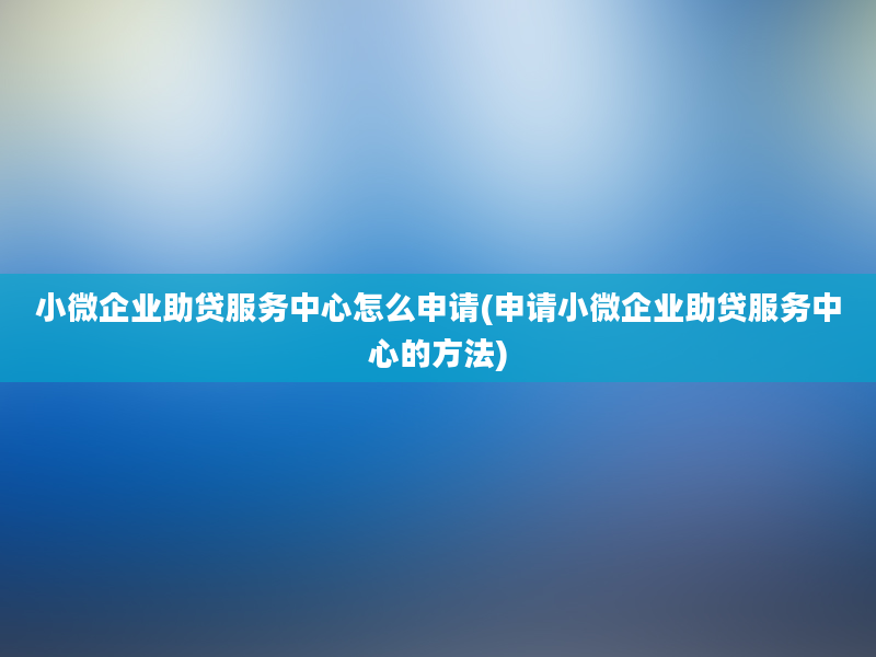 小微企业助贷服务中心怎么申请(申请小微企业助贷服务中心的方法)