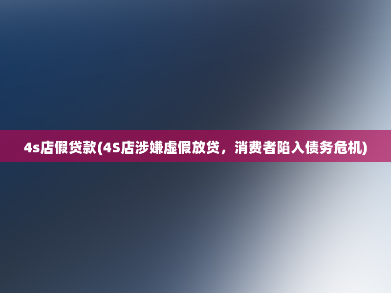 4s店假贷款(4S店涉嫌虚假放贷，消费者陷入债务危机)