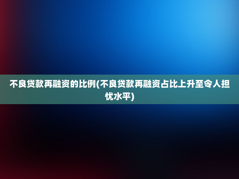 不良贷款再融资的比例(不良贷款再融资占比上升至令人担忧水平)