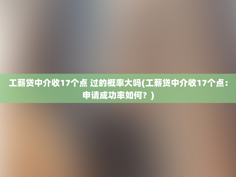 工薪贷中介收17个点 过的概率大吗(工薪贷中介收17个点：申请成功率如何？)