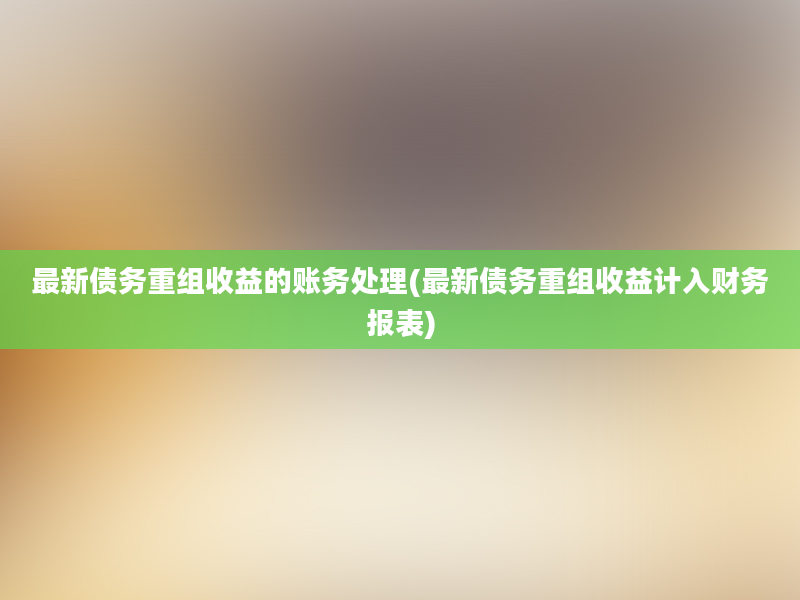 最新债务重组收益的账务处理(最新债务重组收益计入财务报表)