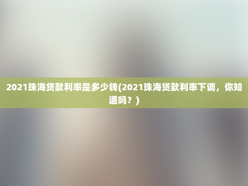 2021珠海贷款利率是多少钱(2021珠海贷款利率下调，你知道吗？)