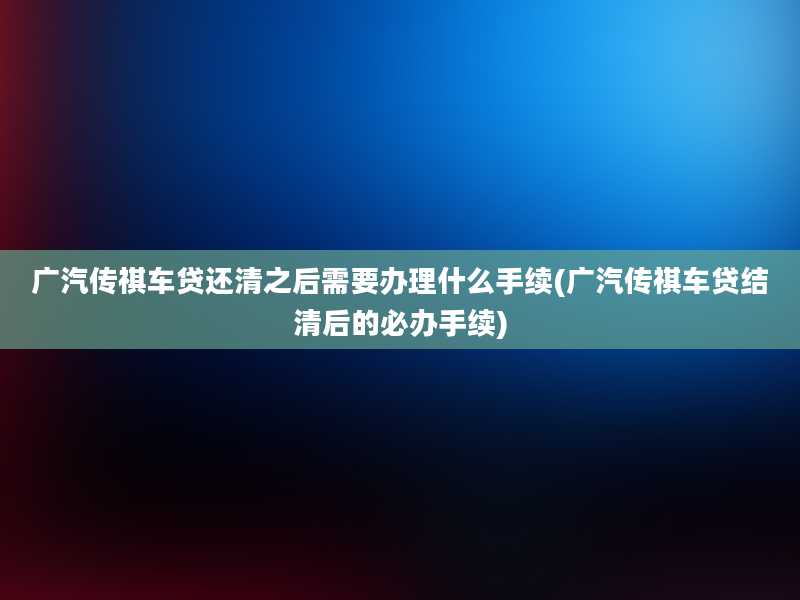 广汽传祺车贷还清之后需要办理什么手续(广汽传祺车贷结清后的必办手续)