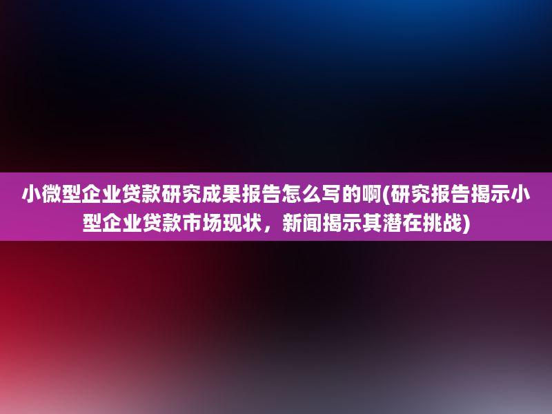 小微型企业贷款研究成果报告怎么写的啊(研究报告揭示小型企业贷款市场现状，新闻揭示其潜在挑战)