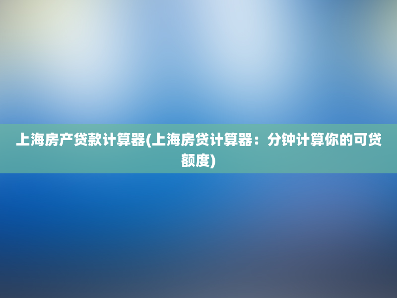 上海房产贷款计算器(上海房贷计算器：分钟计算你的可贷额度)