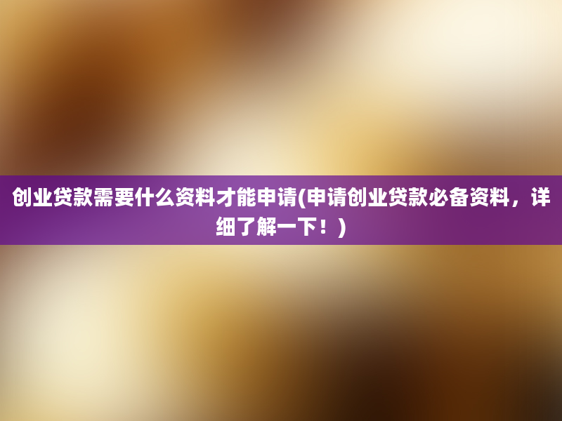 创业贷款需要什么资料才能申请(申请创业贷款必备资料，详细了解一下！)