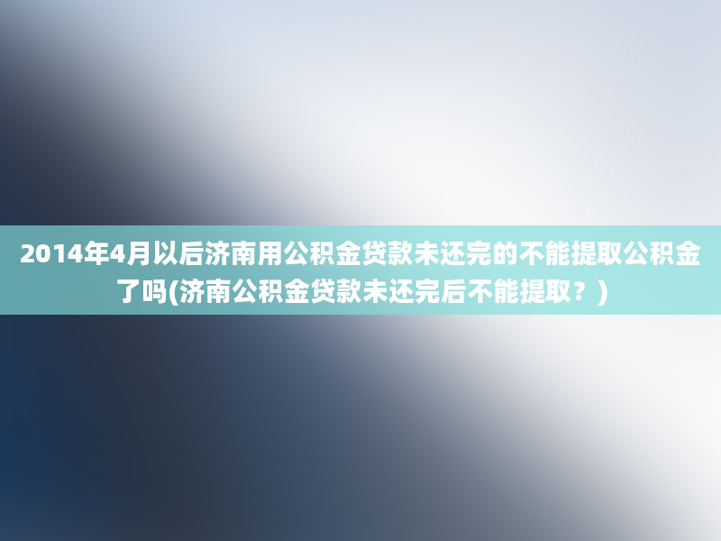 2014年4月以后济南用公积金贷款未还完的不能提取公积金了吗(济南公积金贷款未还完后不能提取？)