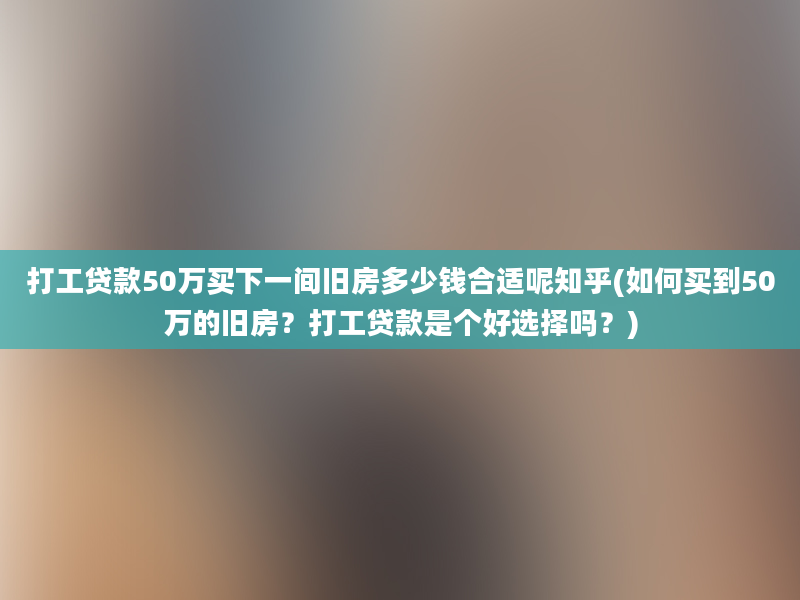 打工贷款50万买下一间旧房多少钱合适呢知乎(如何买到50万的旧房？打工贷款是个好选择吗？)