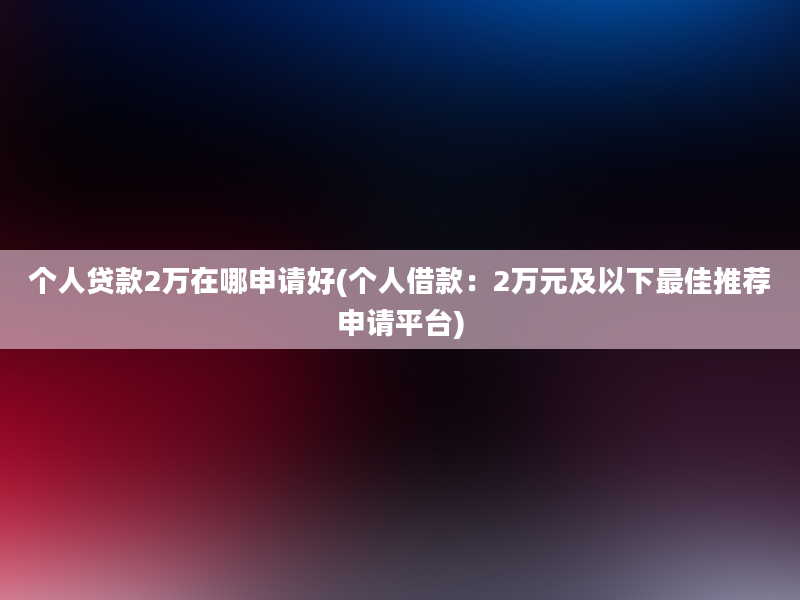 个人贷款2万在哪申请好(个人借款：2万元及以下最佳推荐申请平台)