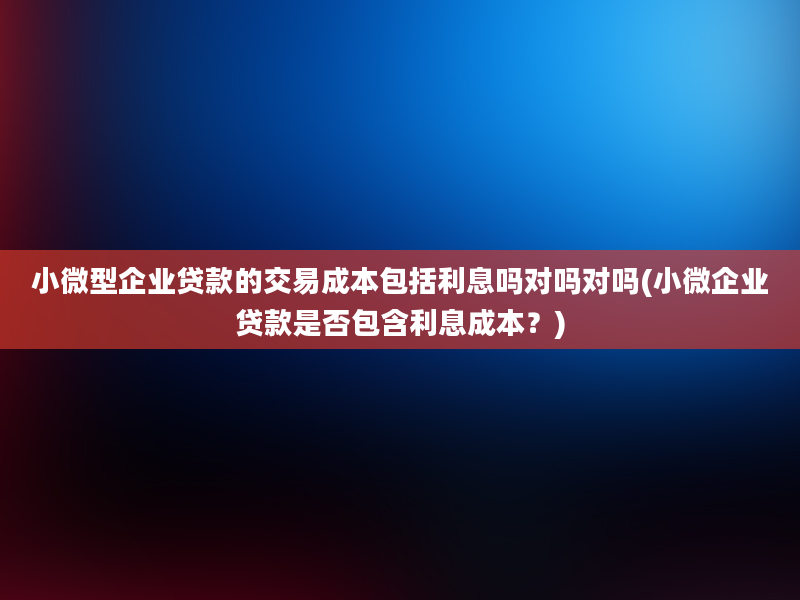 小微型企业贷款的交易成本包括利息吗对吗对吗(小微企业贷款是否包含利息成本？)