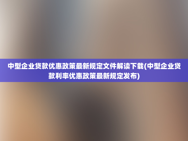 中型企业贷款优惠政策最新规定文件解读下载(中型企业贷款利率优惠政策最新规定发布)