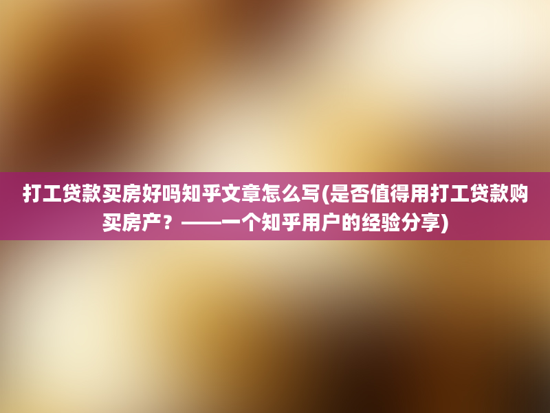 打工贷款买房好吗知乎文章怎么写(是否值得用打工贷款购买房产？——一个知乎用户的经验分享)