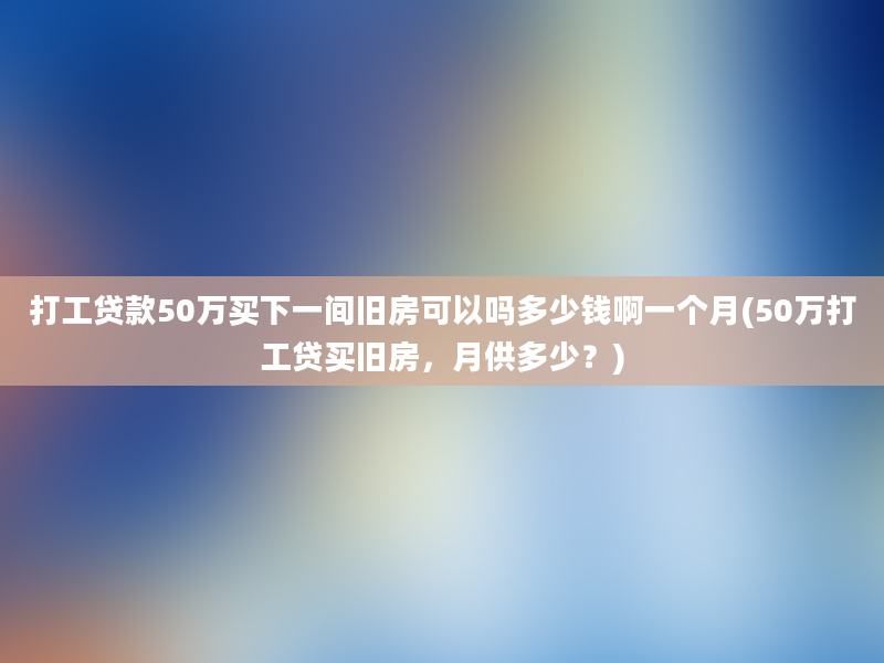 打工贷款50万买下一间旧房可以吗多少钱啊一个月(50万打工贷买旧房，月供多少？)