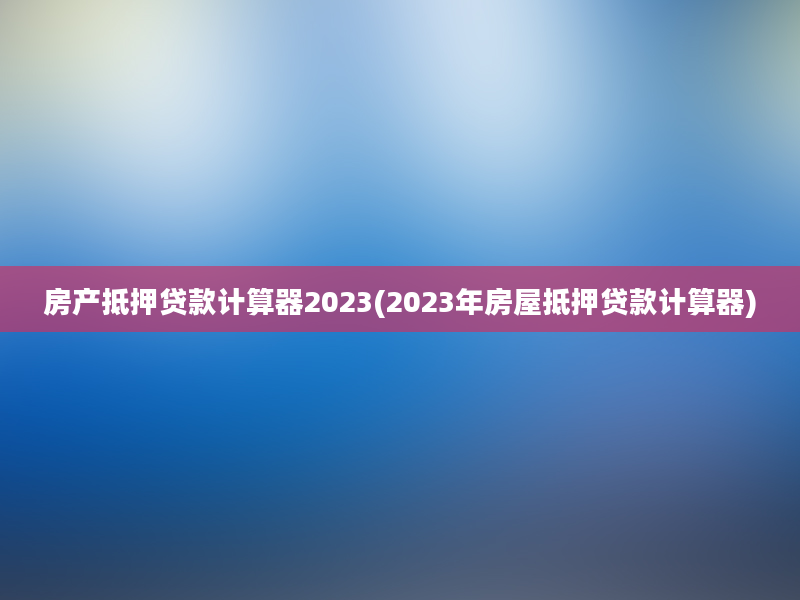 房产抵押贷款计算器2023(2023年房屋抵押贷款计算器)