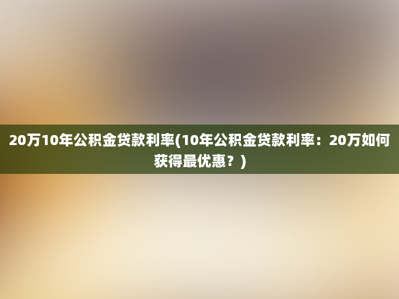 20万10年公积金贷款利率(10年公积金贷款利率：20万如何获得最优惠？)