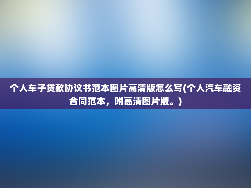 个人车子贷款协议书范本图片高清版怎么写(个人汽车融资合同范本，附高清图片版。)