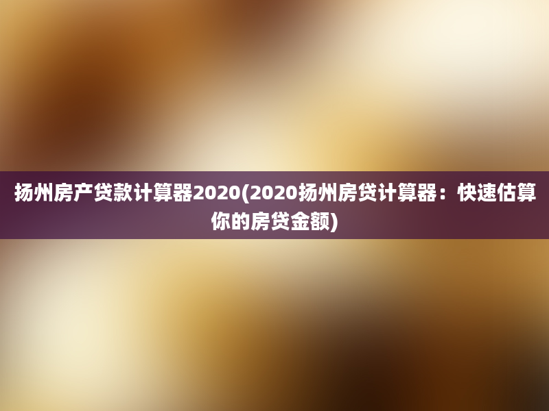 扬州房产贷款计算器2020(2020扬州房贷计算器：快速估算你的房贷金额)