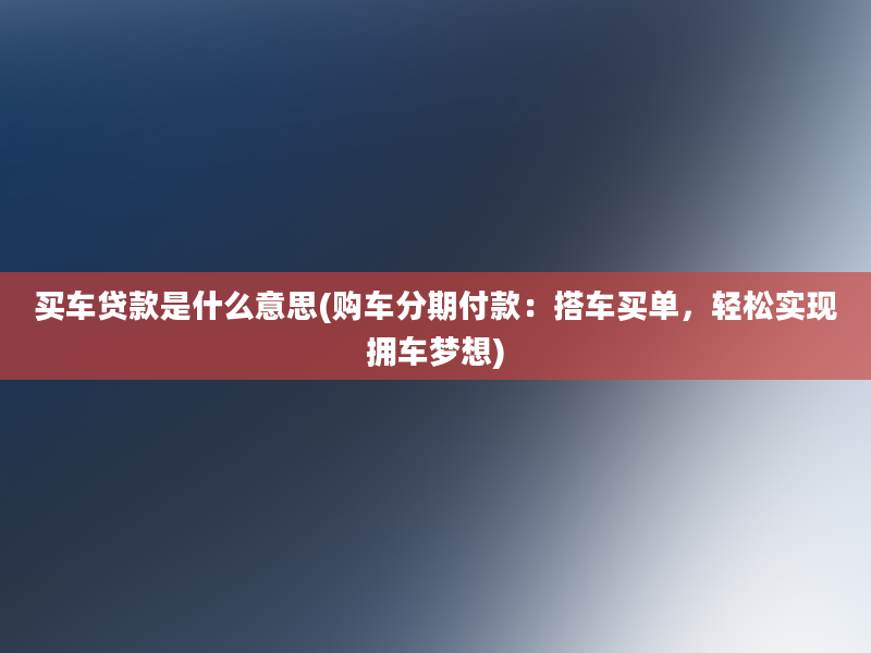 买车贷款是什么意思(购车分期付款：搭车买单，轻松实现拥车梦想)