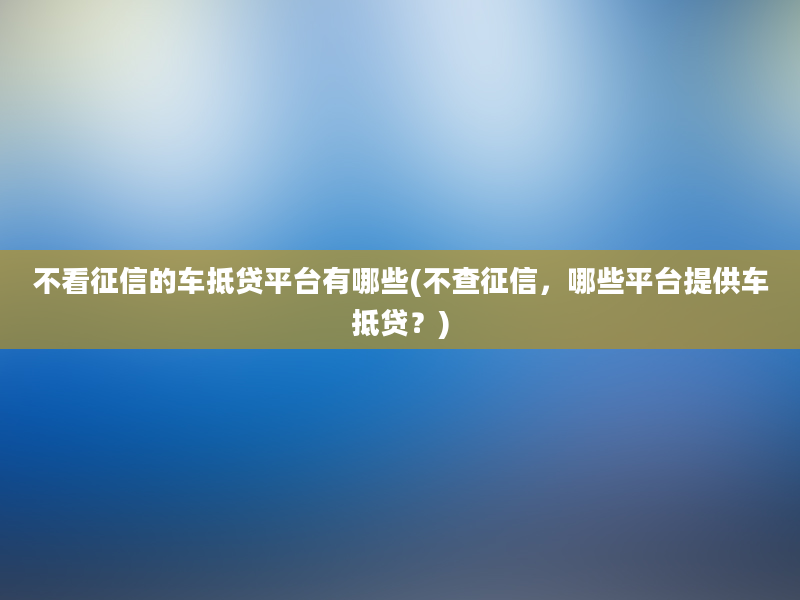 不看征信的车抵贷平台有哪些(不查征信，哪些平台提供车抵贷？)