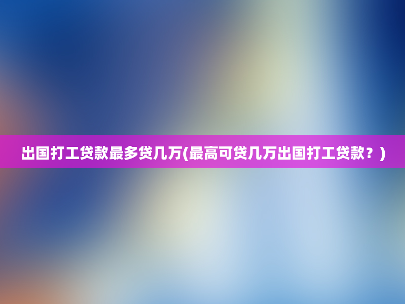 出国打工贷款最多贷几万(最高可贷几万出国打工贷款？)