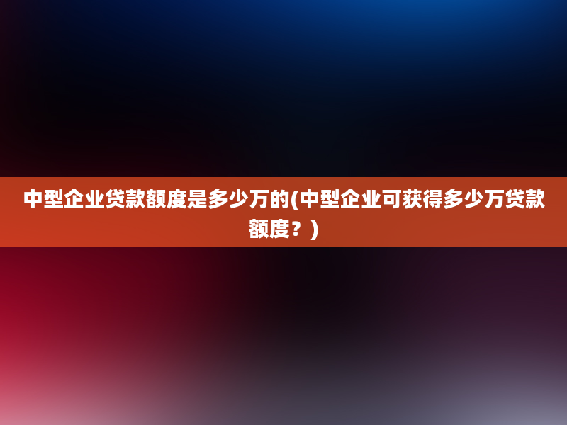 中型企业贷款额度是多少万的(中型企业可获得多少万贷款额度？)