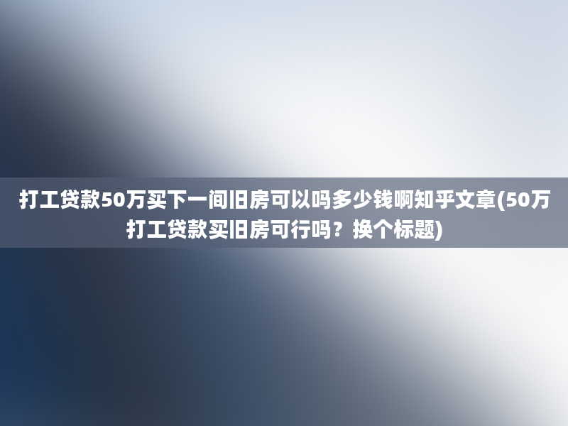 打工贷款50万买下一间旧房可以吗多少钱啊知乎文章(50万打工贷款买旧房可行吗？换个标题)