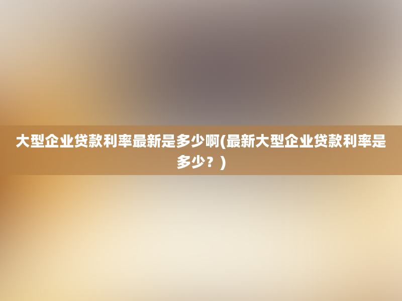 大型企业贷款利率最新是多少啊(最新大型企业贷款利率是多少？)