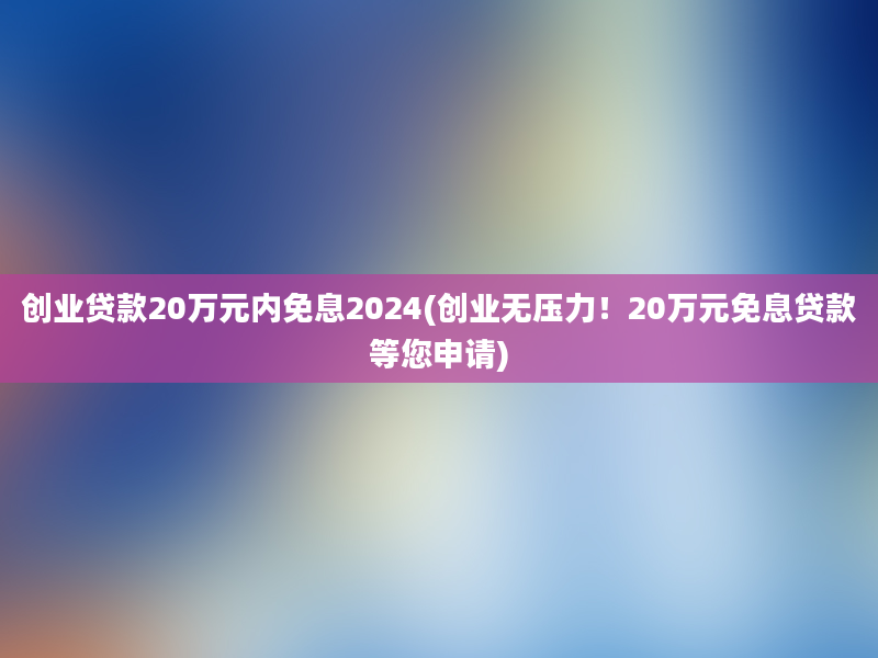 创业贷款20万元内免息2024(创业无压力！20万元免息贷款等您申请)