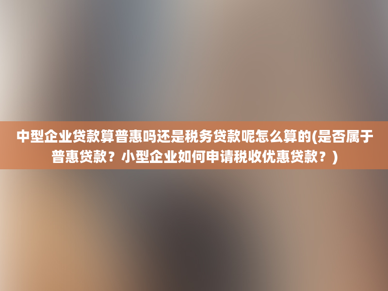 中型企业贷款算普惠吗还是税务贷款呢怎么算的(是否属于普惠贷款？小型企业如何申请税收优惠贷款？)