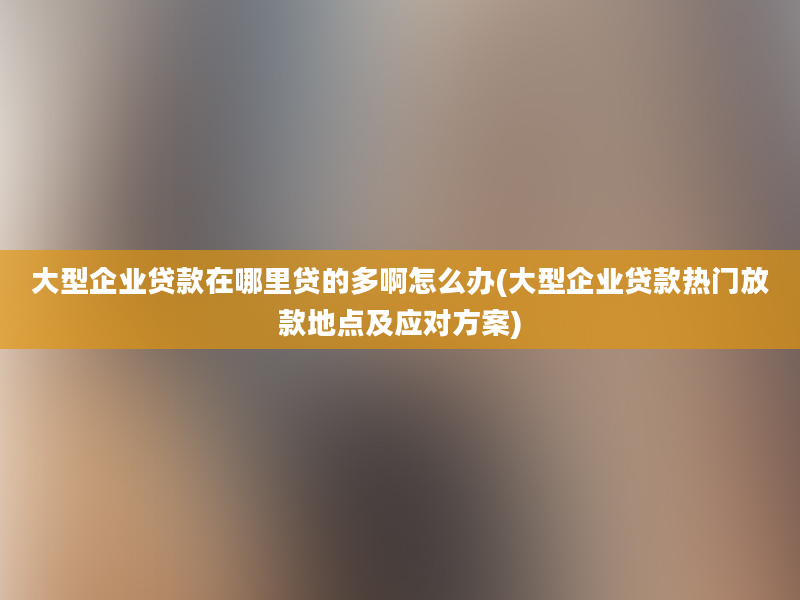 大型企业贷款在哪里贷的多啊怎么办(大型企业贷款热门放款地点及应对方案)