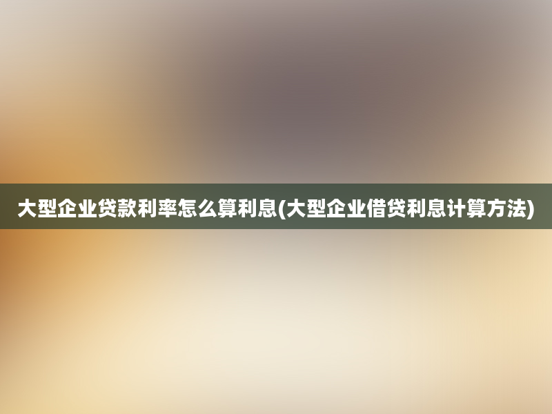 大型企业贷款利率怎么算利息(大型企业借贷利息计算方法)