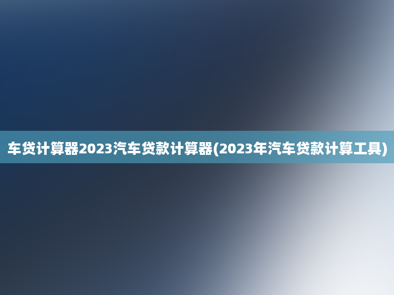 车贷计算器2023汽车贷款计算器(2023年汽车贷款计算工具)