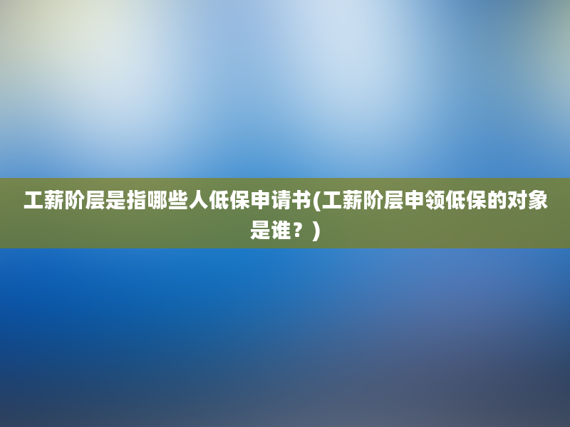 工薪阶层是指哪些人低保申请书(工薪阶层申领低保的对象是谁？)