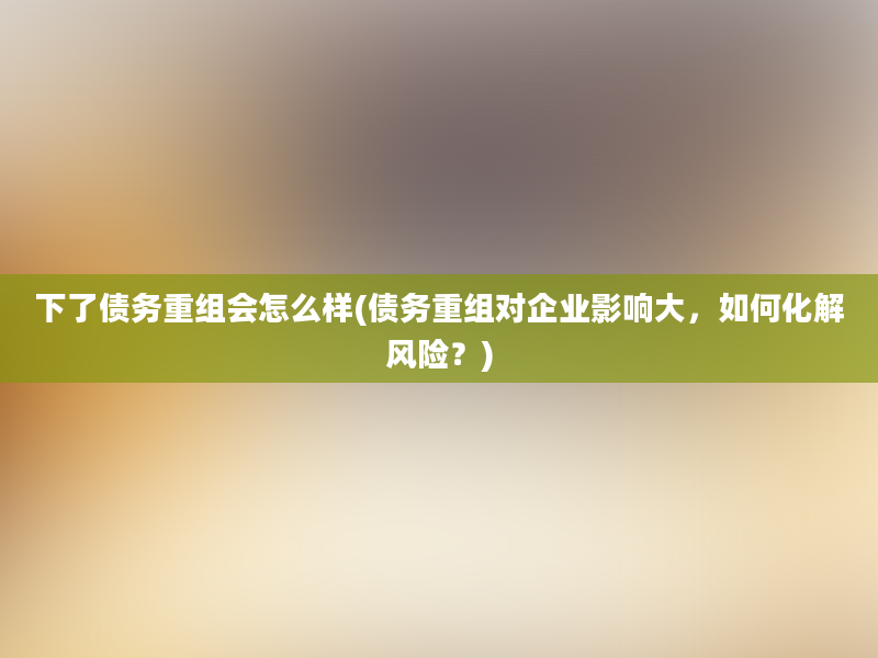 下了债务重组会怎么样(债务重组对企业影响大，如何化解风险？)