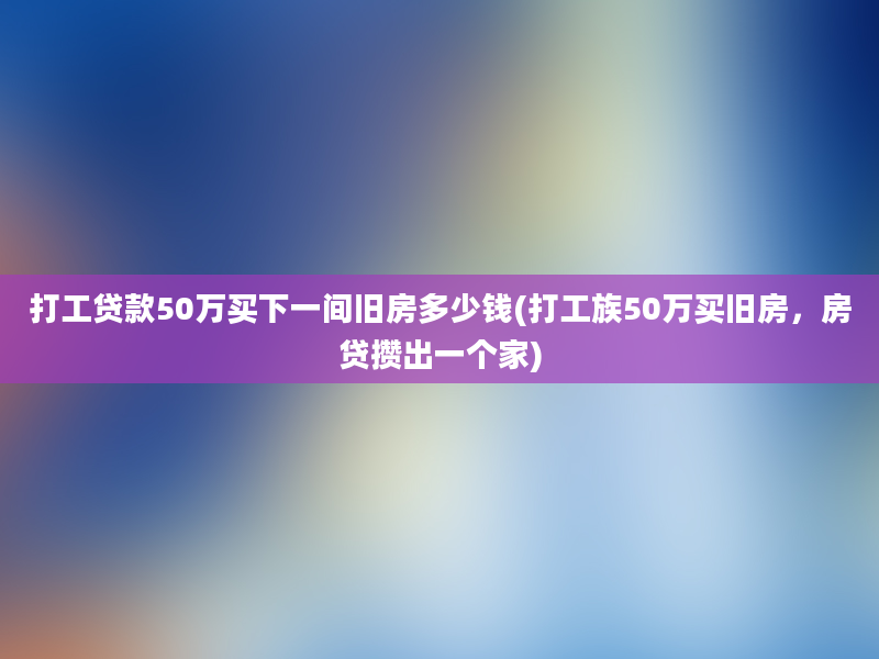 打工贷款50万买下一间旧房多少钱(打工族50万买旧房，房贷攒出一个家)