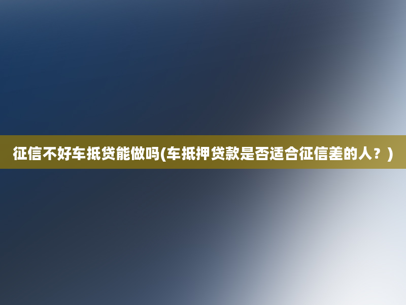 征信不好车抵贷能做吗(车抵押贷款是否适合征信差的人？)