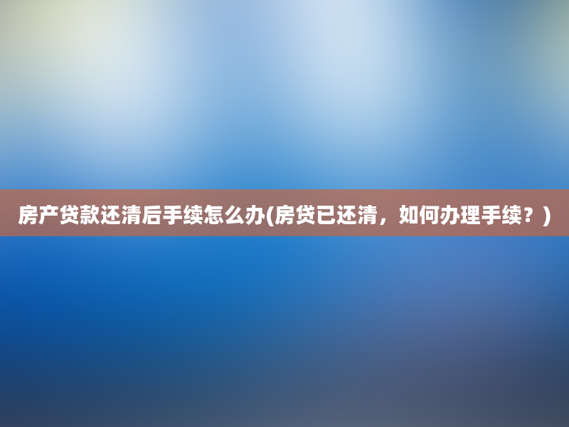 房产贷款还清后手续怎么办(房贷已还清，如何办理手续？)