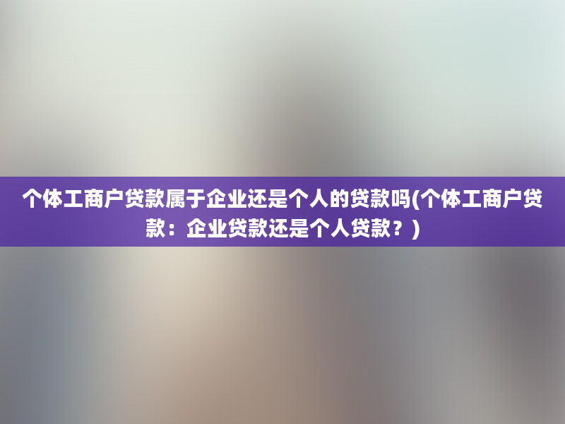 个体工商户贷款属于企业还是个人的贷款吗(个体工商户贷款：企业贷款还是个人贷款？)