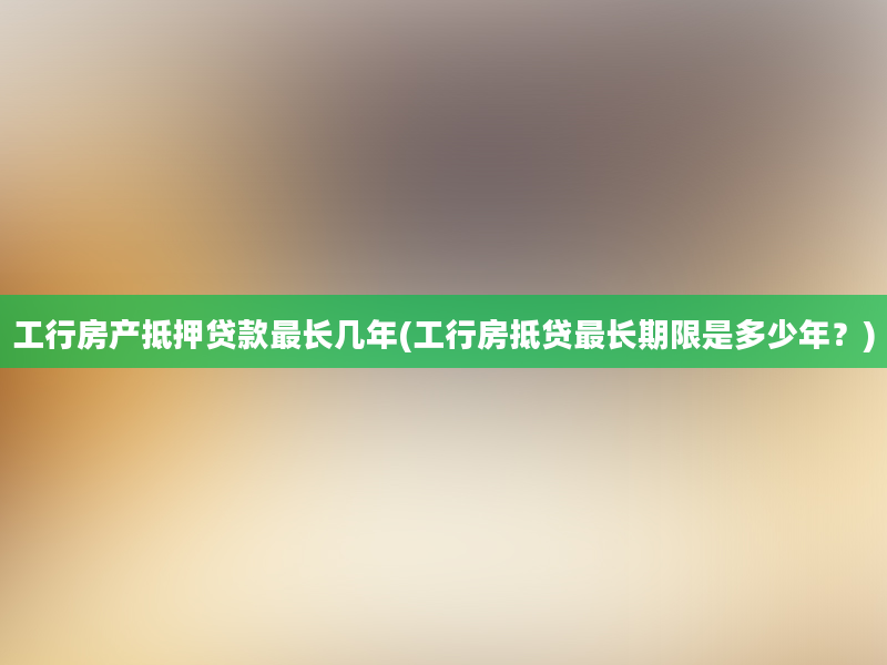 工行房产抵押贷款最长几年(工行房抵贷最长期限是多少年？)