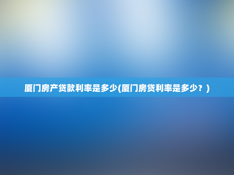 厦门房产贷款利率是多少(厦门房贷利率是多少？)