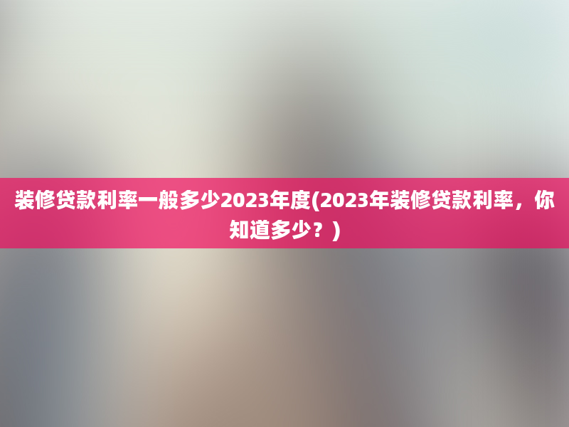 装修贷款利率一般多少2023年度(2023年装修贷款利率，你知道多少？)