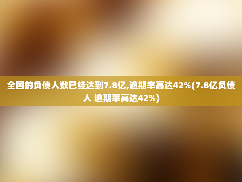 全国的负债人数已经达到7.8亿,逾期率高达42%(7.8亿负债人 逾期率高达42%)