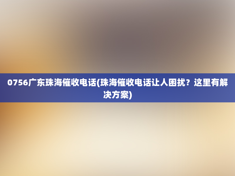 0756广东珠海催收电话(珠海催收电话让人困扰？这里有解决方案)