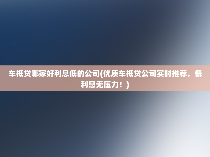 车抵贷哪家好利息低的公司(优质车抵贷公司实时推荐，低利息无压力！)