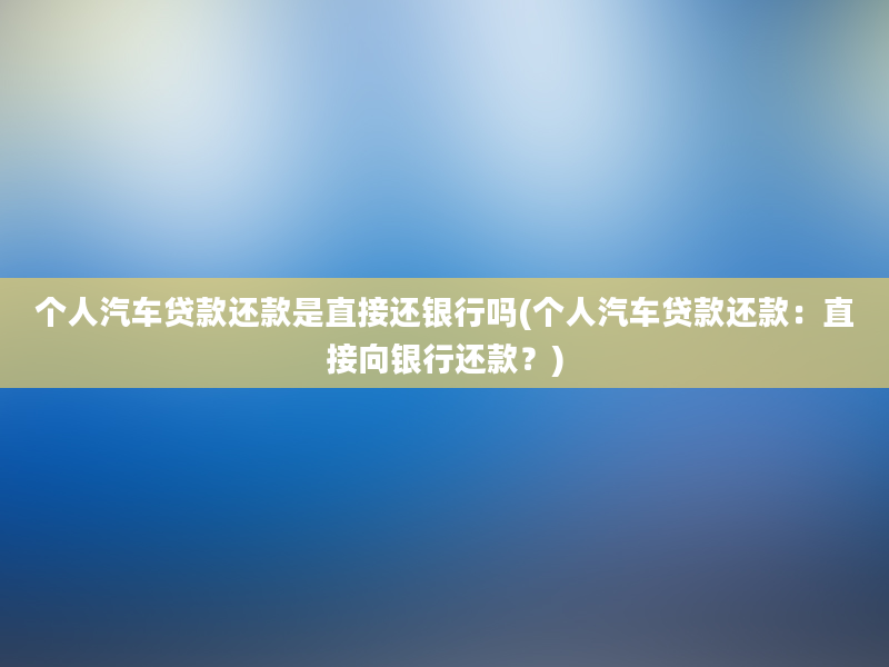 个人汽车贷款还款是直接还银行吗(个人汽车贷款还款：直接向银行还款？)