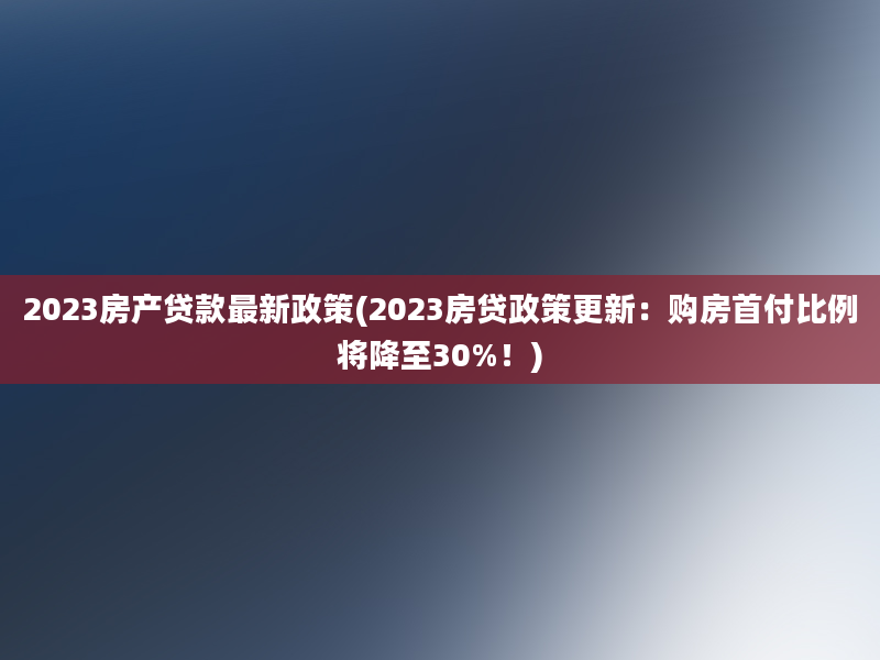 2023房产贷款最新政策(2023房贷政策更新：购房首付比例将降至30%！)