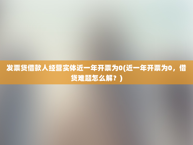 发票贷借款人经营实体近一年开票为0(近一年开票为0，借贷难题怎么解？)