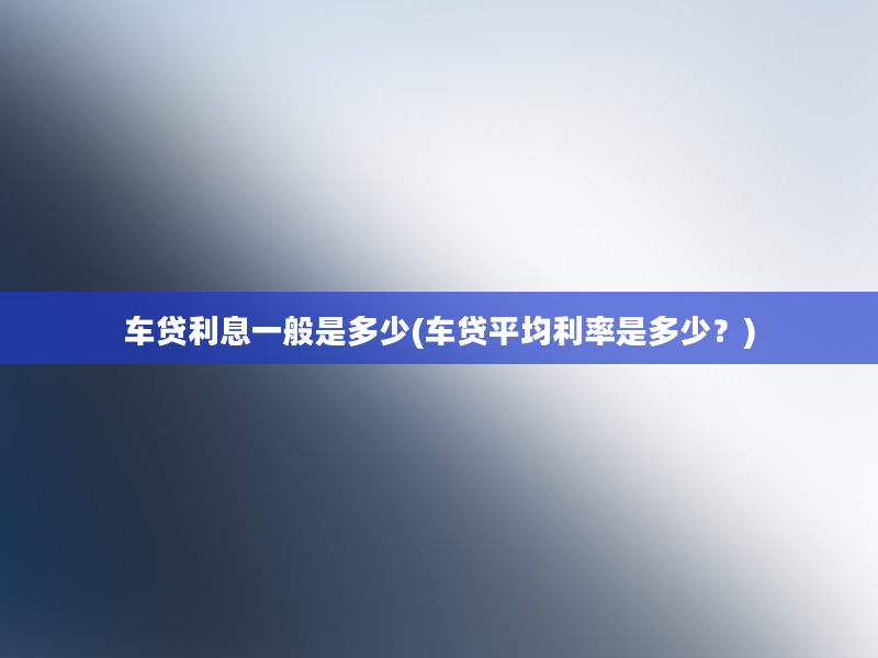 车贷利息一般是多少(车贷平均利率是多少？)