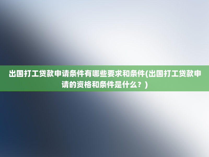 出国打工贷款申请条件有哪些要求和条件(出国打工贷款申请的资格和条件是什么？)