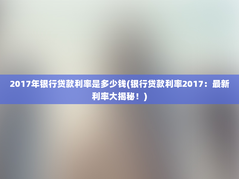 2017年银行贷款利率是多少钱(银行贷款利率2017：最新利率大揭秘！)